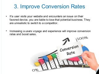 3. Improve Conversion Rates
• If a user visits your website and encounters an issue on their
favored device, you are liable to lose that potential business. They
are unrealistic to switch to a competitor.
• Increasing a users voyage and experience will improve conversion
rates and boost sales.
 