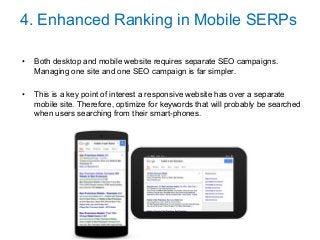 4. Enhanced Ranking in Mobile SERPs
• Both desktop and mobile website requires separate SEO campaigns.
Managing one site and one SEO campaign is far simpler.
• This is a key point of interest a responsive website has over a separate
mobile site. Therefore, optimize for keywords that will probably be searched
when users searching from their smart-phones.
 