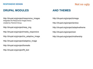 Not so ugly

Drupal Modules                                And themes

http://drupal.org/project/responsive_images   http://drupal.org/project/omega
Integrates the Responsive Images library
created by Filament Group.                    http://drupal.org/project/arctica

http://drupal.org/project/resp_img            http://drupal.org/project/adaptivetheme

http://drupal.org/project/media_responsive    http://drupal.org/project/zen

http://drupal.org/project/cs_adaptive_image   http://drupal.org/project/mothership

http://drupal.org/project/adaptive_image

http://drupal.org/project/borealis

http://drupal.org/project/fit_text
 