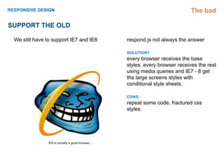 The bad

Support the old

 We still have to support IE7 and IE8              respond.js not always the answer

                                                   SOLUTION?
                                                   every browser receives the base
                                                   styles, every browser receives the rest
                                                   using media queries and IE7 - 8 get
                                                   the large screens styles with
                                                   conditional style sheets.

                                                   CONS:
                                                   repeat some code, fractured css
                                                   styles.




               IE9 is actually a good browser...
 