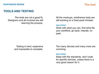 The bad

TOOLS and TESTING

        The tools are not a good fit.    All the mockups, wireframes tools are
  Designers and all involved are still   still working on a fixed pixel mindset.
              learning the process.
                                         SOLUTION?
                                         Work with what you can, find what fits
                                         your workflow, go back, interate, re-
                                         peat.




          Testing is hard, expensive     Too many devices and many more are
        and impossible to complete.      comming.

                                         SOLUTION?
                                         Keep with the standards, don’t code
                                         for specific devices, unless there is a
                                         very good reason for it.
 