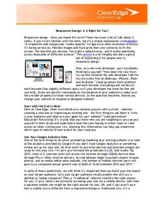 Responsive Design: Is it Right for You?
Responsive design – have you heard this term? There has been a lot of talk about it
lately. If you‟re not familiar with the term, here‟s a simple explanation via Mashable:
“A responsive web design uses „media queries‟ to figure out what resolution of device
it‟s being served on. Flexible images and fluid grids then size correctly to fit the
screen. The benefits are obvious: You build a website once, and it works seamlessly
across thousands of different screens.” This article is a bit lengthy but does a great
job of explaining it for people new to
responsive design.
Now, as a non-web developer, you‟re probably
thinking to yourself “How does this vary from
my current website? My web developer told me
my site works fine on desktops, iPhones, iPads
and Androids.” Good question! Each platform
and each browser (including each version of
each browser) has slightly different specs so if your developer has done his/her job
correctly, there are specific commands on the backend of your website to make sure
they render properly on those various devices. So the question becomes, should you
change your website to responsive-designed website?
Start with the End in Mind
Here at ClearEdge, when we embark on a website project with a client – whether
creating a new one or improving an existing site – the first thing we ask them is “who
is your audience and what are your goals for your website?” Lead generation?
Education? Recruiting? It‟s crucial that you know who you are targeting so you can put
yourself in their shoes and understand what they are hoping to either learn or take
action on when visiting your site. Knowing this information can help you determine
which type of website is best suited for your company.
Use Your Google Analytics Data
One of the best things to do when considering tweaking your existing website is to look
at the analytics provided by Google (if you don‟t have Google Analytics or something
similar set up for your site, do that now!) to see what devices and browsers people are
using to visit your site. I‟m sure you‟ve heard the prediction by IDC that states “By
2015, more U.S. Internet users will access the Internet through mobile devices than
through PCs or other wireline devices. As smartphones begin to outsell simpler feature
phones, and as media tablet sales explode, the number of mobile Internet users will
grow by a compound annual growth rate (CAGR) of 16.6% between 2010 and 2015.”
In spite of those predictions, we still think it‟s important that you build your site based
on your target audience. So is your target audience mostly people who still use a
desktop or laptop computer? Then a “traditional” website could be the right answer
for you. If your visitors are primarily accessing your site via a mobile device, well then
a separate mobile site might be the right answer for you. Oh, and if you aren‟t sure
how a mobile site is different from a responsive design or traditional site, it‟s a
 
