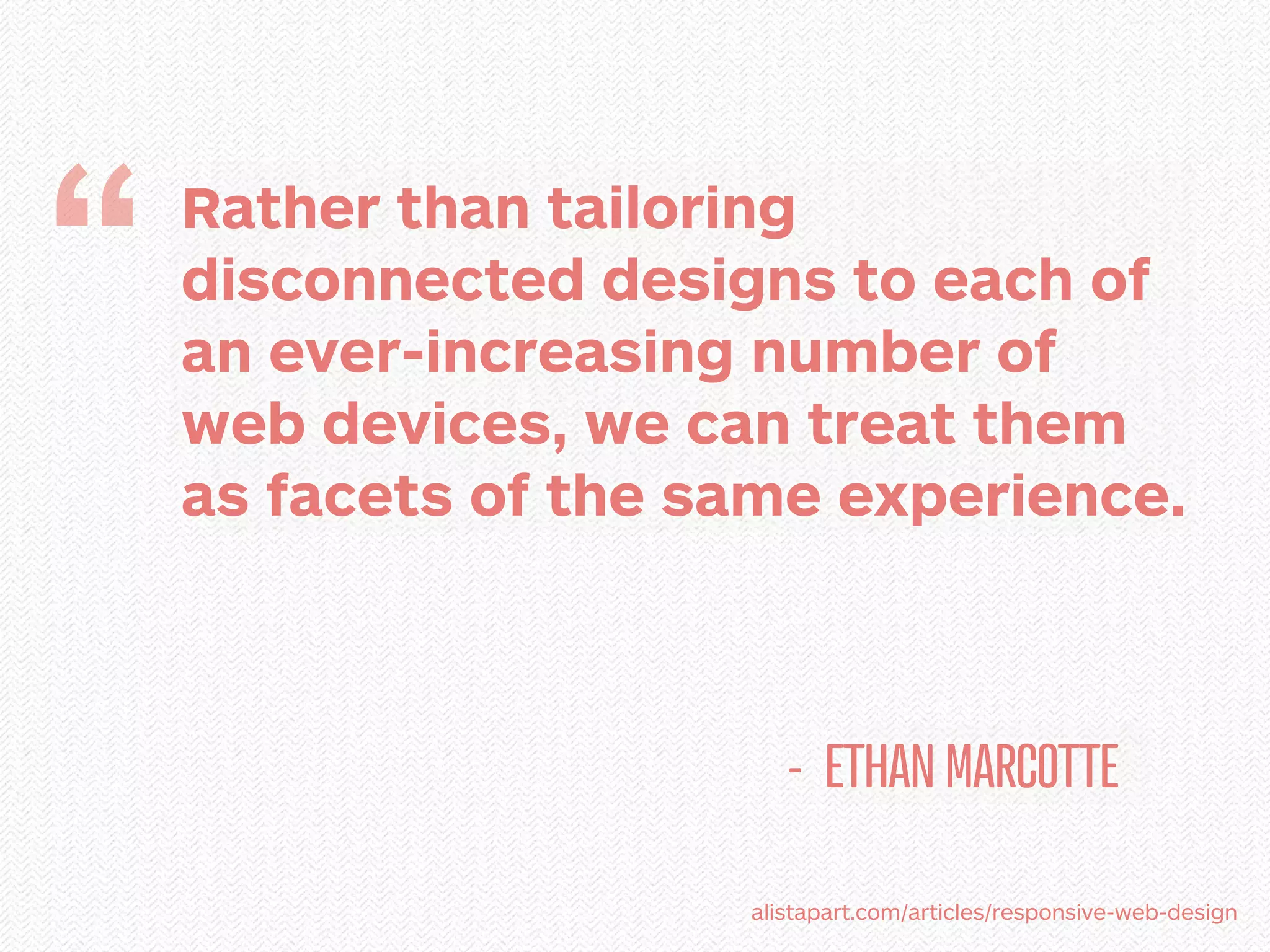 “   Rather than tailoring
    disconnected designs to each of
    an ever-increasing number of
    web devices, we can treat them
    as facets of the same experience.



                         - ETHAN MARCOTTE

                      alistapart.com/articles/responsive-web-design
 