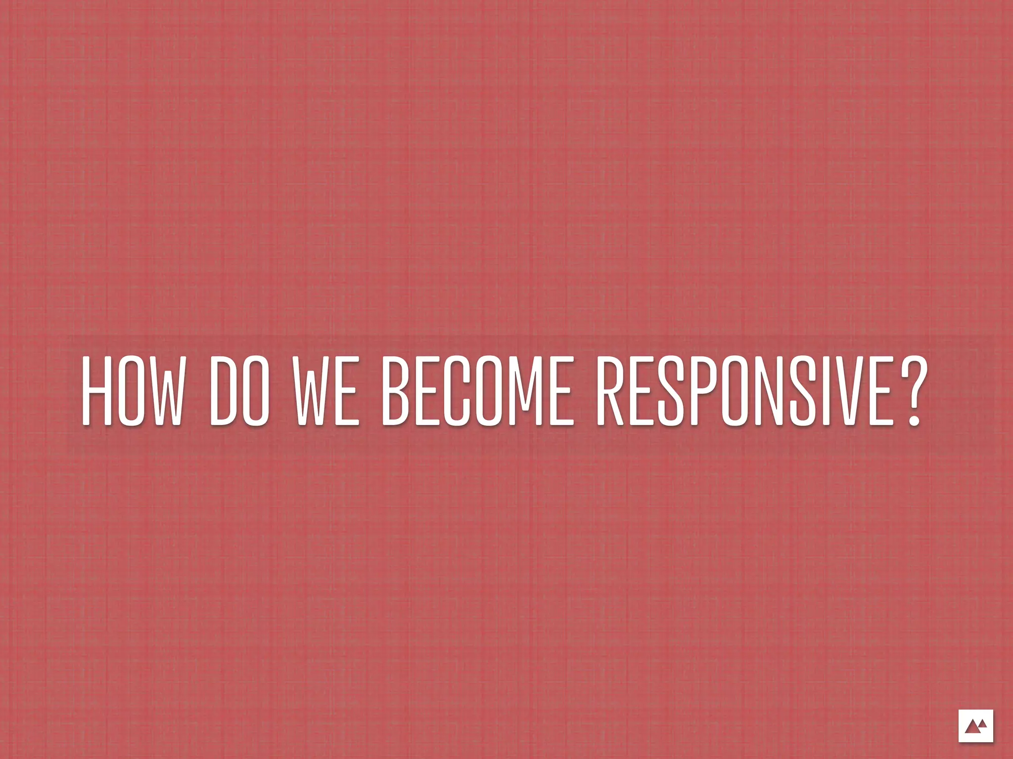 HOW DO WE BECOME RESPONSIVE?
 