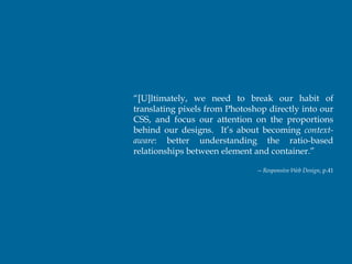 “[U]ltimately, we need to break our habit of
translating pixels from Photoshop directly into our
CSS, and focus our attention on the proportions
behind our designs. It’s about becoming context-
aware: better understanding the ratio-based
relationships between element and container.”

                               -- Responsive Web Design, p.41
 