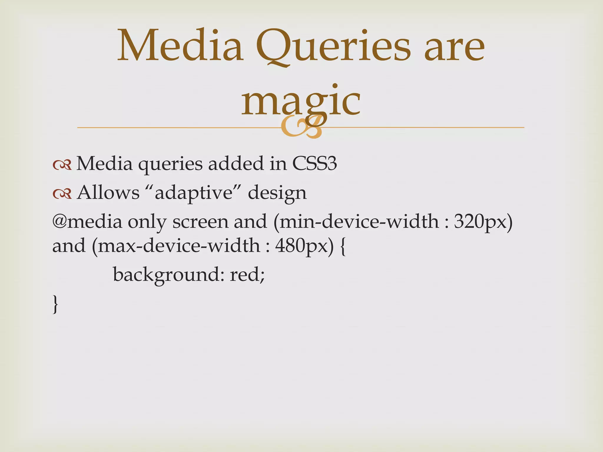 Media Queries are
           magic
             
 Media queries added in CSS3
 Allows “adaptive” design
@media only screen and (min-device-width : 320px)
and (max-device-width : 480px) {
      background: red;
}
 