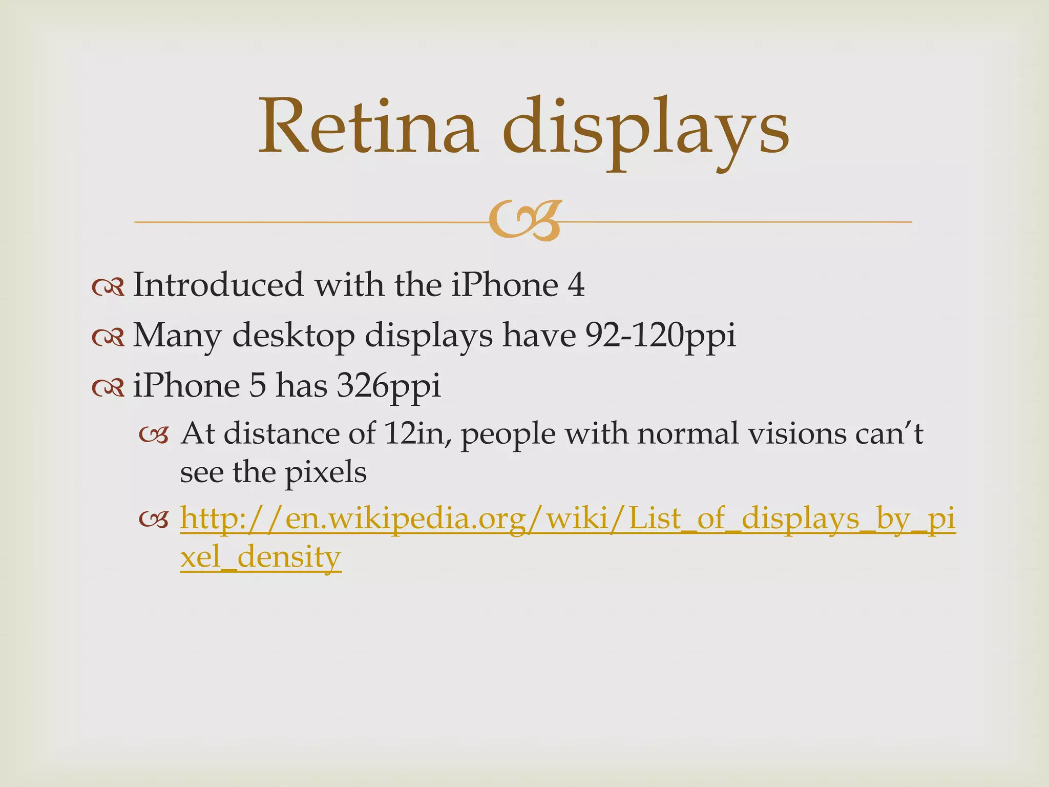 Retina displays
               
 Introduced with the iPhone 4
 Many desktop displays have 92-120ppi
 iPhone 5 has 326ppi
   At distance of 12in, people with normal visions can’t
    see the pixels
   http://en.wikipedia.org/wiki/List_of_displays_by_pi
    xel_density
 