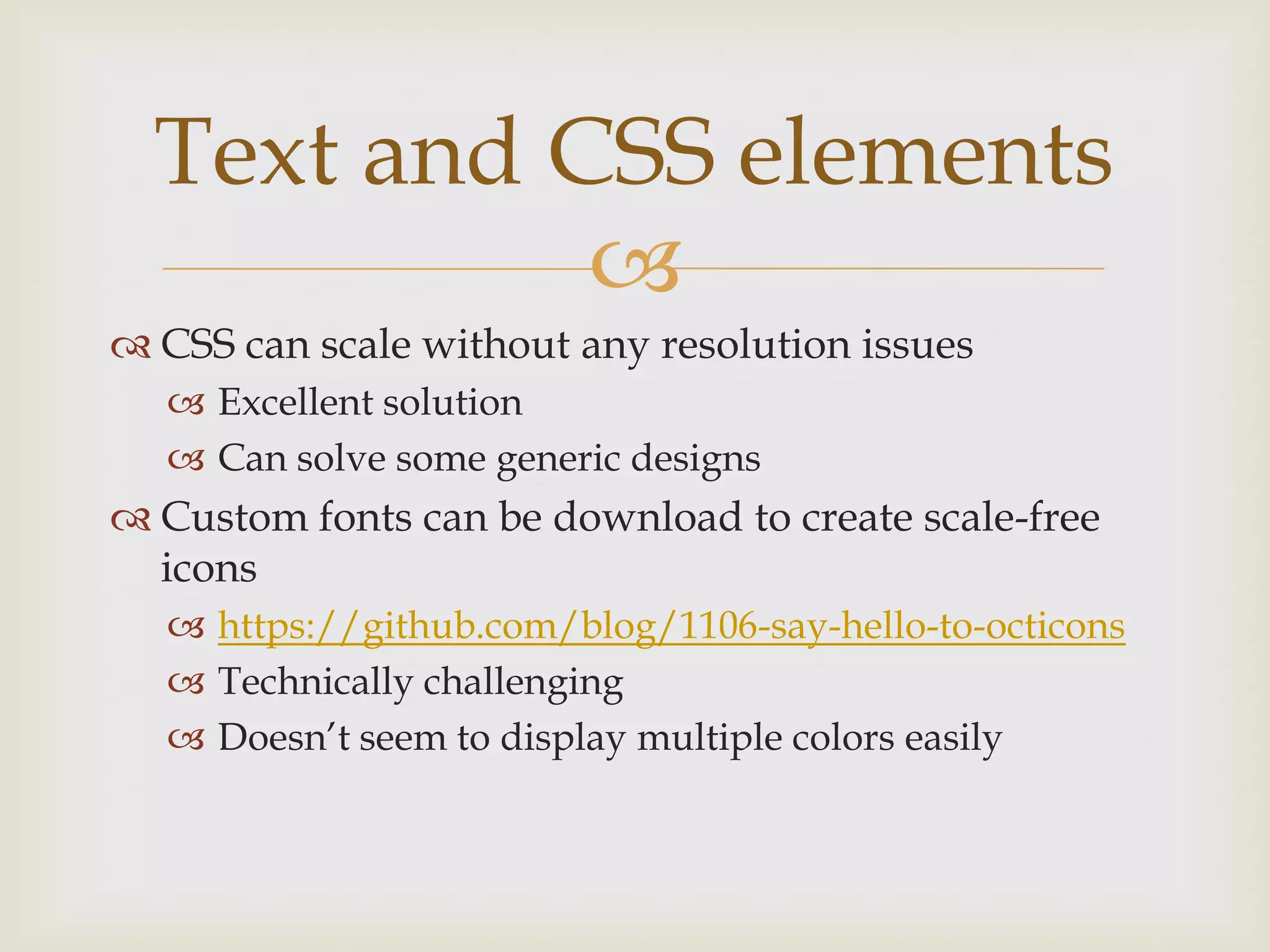 Text and CSS elements
            
 CSS can scale without any resolution issues
   Excellent solution
   Can solve some generic designs
 Custom fonts can be download to create scale-free
  icons
   https://github.com/blog/1106-say-hello-to-octicons
   Technically challenging
   Doesn’t seem to display multiple colors easily
 