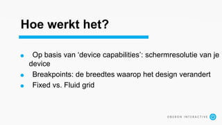 Hoe werkt het?
Op basis van ‘device capabilities’: schermresolutie van je
device
Breakpoints: de breedtes waarop het design verandert
Fixed vs. Fluid grid
 