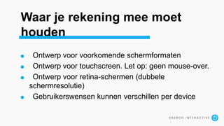 Waar je rekening mee moet
houden
Ontwerp voor voorkomende schermformaten
Ontwerp voor touchscreen. Let op: geen mouse-over.
Ontwerp voor retina-schermen (dubbele
schermresolutie)
Gebruikerswensen kunnen verschillen per device
 
