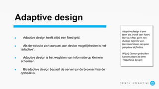 Adaptive design
Adaptive design heeft altijd een fixed grid.
Als de website zich aanpast aan device mogelijkheden is het
‘adaptive’.
Adaptive design is het weglaten van informatie op kleinere
schermen.
Bij adaptive design bepaalt de server ipv de browser hoe de
opmaak is.
Adaptive design is een
term die je ook veel hoort.
Hier is echter geen een-
duidige definitie van.
Hiernaast staan een paar
gangbare definities.
Wij bij Oberon gebruiken
hierom alleen de term
‘responsive design’.
 