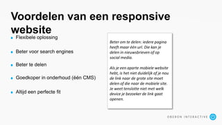 Voordelen van een responsive
website
Flexibele oplossing
Beter voor search engines
Beter te delen
Goedkoper in onderhoud (één CMS)
Altijd een perfecte fit
Beter om te delen: iedere pagina
heeft maar één url. Die kan je
delen in nieuwsbrieven of op
social media.
Als je een aparte mobiele website
hebt, is het niet duidelijk of je nou
de link naar de grote site moet
delen of die naar de mobiele site.
Je weet tenslotte niet met welk
device je bezoeker de link gaat
openen.
 