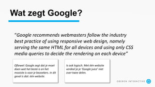Wat zegt Google?
“Google recommends webmasters follow the industry
best practice of using responsive web design, namely
serving the same HTML for all devices and using only CSS
media queries to decide the rendering on each device”
Oftewel: Google zegt dat je moet
doen wat het beste is en het
mooiste is voor je bezoekers. In dit
geval is dat: één website.
Is ook logisch. Met één website
verdeel je je ‘Google juice’ niet
over twee delen.
 