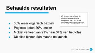 30% meer organisch bezoek
Pagina’s laden 20% sneller
Mobiel verkeer van 21% naar 34% van het totaal
Dit alles binnen één maand na launch
Behaalde resultaten
We hebben hierbij puur de
voorkant van de website
aangepast. Het CMS en de
content zijn hetzelfde gebleven.
 