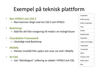 Exempel på teknisk plattform
• Ren HTML5 och CSS 3
– Man kommer långt med ren CSS 3 och HTML5
• Bootstrap
– Stöd för allt från navigering till media i en mängd läsare
• Foundation Framework
– Likvärdigt med Bootstrap
• Mobify
– Hämtar innehåll från sajten och visar via mall i Mobify
• XY CSS
– Lite ”lättviktigare” utökning av stödet i HTML5 och CSS.
 