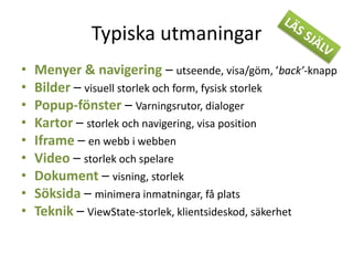 Typiska utmaningar
• Menyer & navigering – utseende, visa/göm, ’back’-knapp
• Bilder – visuell storlek och form, fysisk storlek
• Popup-fönster – Varningsrutor, dialoger
• Kartor – storlek och navigering, visa position
• Iframe – en webb i webben
• Video – storlek och spelare
• Dokument – visning, storlek
• Söksida – minimera inmatningar, få plats
• Teknik – ViewState-storlek, klientsideskod, säkerhet
 