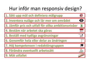 Hur inför man responsiv design?
1. Sätt upp mål och definiera målgrupp
2. Inventera nuläge och lär mer om området
3. Jämför pris och utfall för olika ambitionsnivåer
4. Bestäm när arbetet ska göras
5. Beställ med tydliga avgränsningar
6. Genomför hela eller delar av ändringen
7. Höj kompetensen i redaktörsgruppen
8. Förändra eventuellt arbetssätt
9. Mät utfallet
 