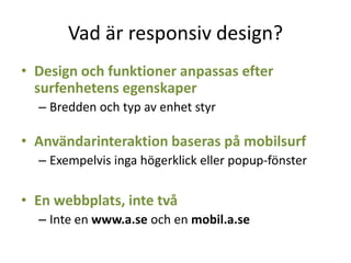Vad är responsiv design?
• Design och funktioner anpassas efter
surfenhetens egenskaper
– Bredden och typ av enhet styr
• Användarinteraktion baseras på mobilsurf
– Exempelvis inga högerklick eller popup-fönster
• En webbplats, inte två
– Inte en www.a.se och en mobil.a.se
 