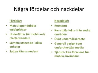 Några fördelar och nackdelar
Fördelar:
• Man slipper dubbla
webbplatser
• Underlättar för mobil- och
plattanvändare
• Samma utseende i olika
enheter
• Sajten känns modern
Nackdelar:
• Kostsamt
• Kan stjäla fokus från andra
områden
• Ökat underhållsarbete
• Generell design som
underutnyttjar media
• Tjänster kan försvinna för
mobila användare
 