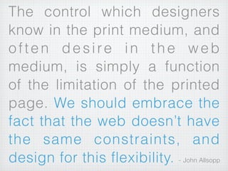 The control which designers
know in the print medium, and
often desire in the web
medium, is simply a function
of the limitation of the printed
page. We should embrace the
fact that the web doesn’t have
the same constraints, and
design for this flexibility. - John Allsopp
 