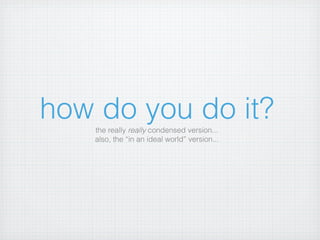 how do you do it?
    the really really condensed version...
    also, the “in an ideal world” version...
 