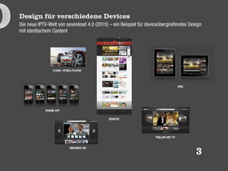 Design für verschiedene Devices
Die neue IPTV-Welt von sevenload 4.0 (2010) – ein Beispiel für deviceübergreifendes Design
mit identischem Content




                  FLASH- /HTML5-PLAYER




                                                                                     IPAD




             IPHONE APP

                                            DESKTOP




                                                                   PHILLIPS NET TV


                             NINTENDO WII
                                                                                            3
 