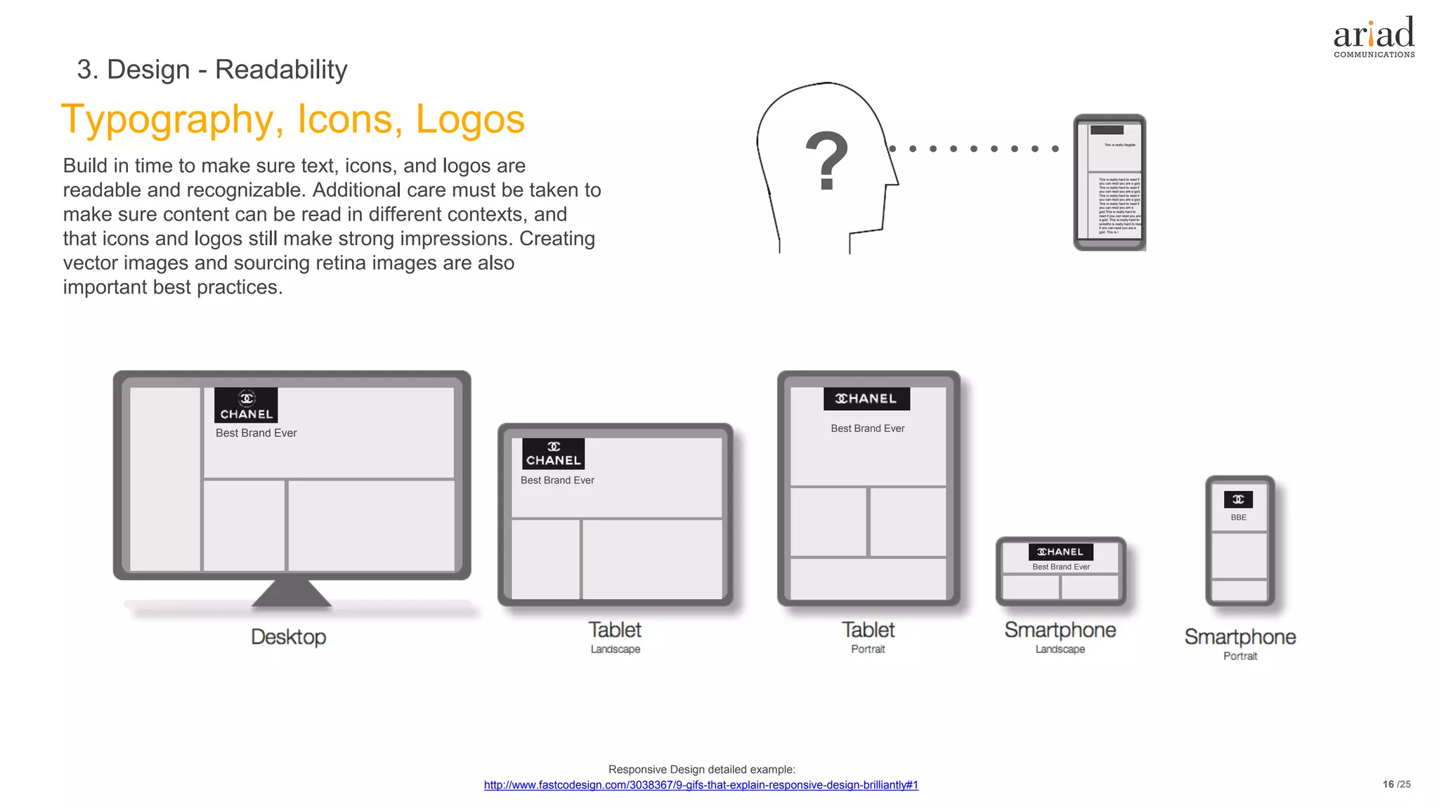 /25
Typography, Icons, Logos
3. Design - Readability
16
Build in time to make sure text, icons, and logos are
readable and recognizable. Additional care must be taken to
make sure content can be read in different contexts, and
that icons and logos still make strong impressions. Creating
vector images and sourcing retina images are also
important best practices.
Best Brand Ever
Best Brand Ever
Best Brand Ever
Best Brand Ever
BBE
? This is really hard to read if
you can read you are a god.
This is really hard to read if
you can read you are a god.
This is really hard to read if
you can read you are a god.
This is really hard to read if
you can read you are a
god.This is really hard to
read if you can read you are
a god. This is really hard to
wreaths is really hard to read
if you can read you are a
god. This is r
This is really illegible
http://www.fastcodesign.com/3038367/9-gifs-that-explain-responsive-design-brilliantly#1
Responsive Design detailed example:
 
