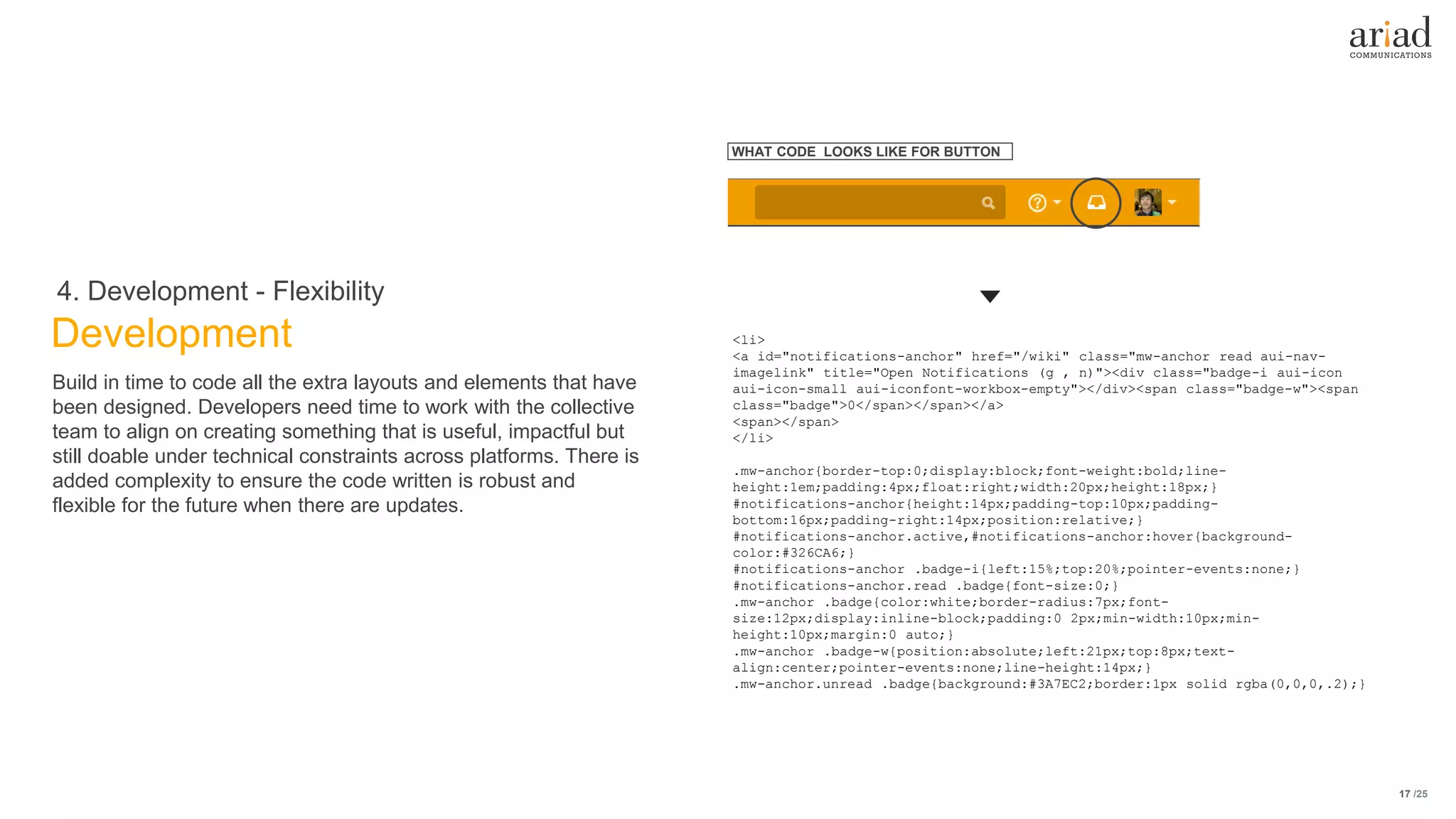 /25
Development
4. Development - Flexibility
17
Build in time to code all the extra layouts and elements that have
been designed. Developers need time to work with the collective
team to align on creating something that is useful, impactful but
still doable under technical constraints across platforms. There is
added complexity to ensure the code written is robust and
flexible for the future when there are updates.
<li>
<a id="notifications-anchor" href="/wiki" class="mw-anchor read aui-nav-
imagelink" title="Open Notifications (g , n)"><div class="badge-i aui-icon
aui-icon-small aui-iconfont-workbox-empty"></div><span class="badge-w"><span
class="badge">0</span></span></a>
<span></span>
</li>
.mw-anchor{border-top:0;display:block;font-weight:bold;line-
height:1em;padding:4px;float:right;width:20px;height:18px;}
#notifications-anchor{height:14px;padding-top:10px;padding-
bottom:16px;padding-right:14px;position:relative;}
#notifications-anchor.active,#notifications-anchor:hover{background-
color:#326CA6;}
#notifications-anchor .badge-i{left:15%;top:20%;pointer-events:none;}
#notifications-anchor.read .badge{font-size:0;}
.mw-anchor .badge{color:white;border-radius:7px;font-
size:12px;display:inline-block;padding:0 2px;min-width:10px;min-
height:10px;margin:0 auto;}
.mw-anchor .badge-w{position:absolute;left:21px;top:8px;text-
align:center;pointer-events:none;line-height:14px;}
.mw-anchor.unread .badge{background:#3A7EC2;border:1px solid rgba(0,0,0,.2);}
WHAT CODE LOOKS LIKE FOR BUTTON
 