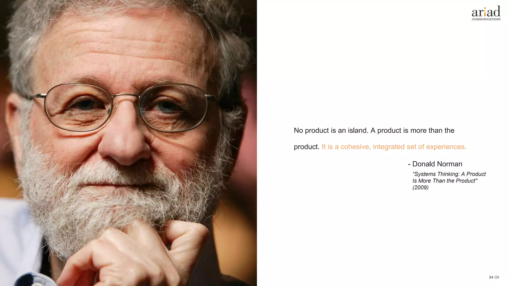 /2524
No product is an island. A product is more than the
product. It is a cohesive, integrated set of experiences.
- Donald Norman
“Systems Thinking: A Product
Is More Than the Product"
(2009)
 