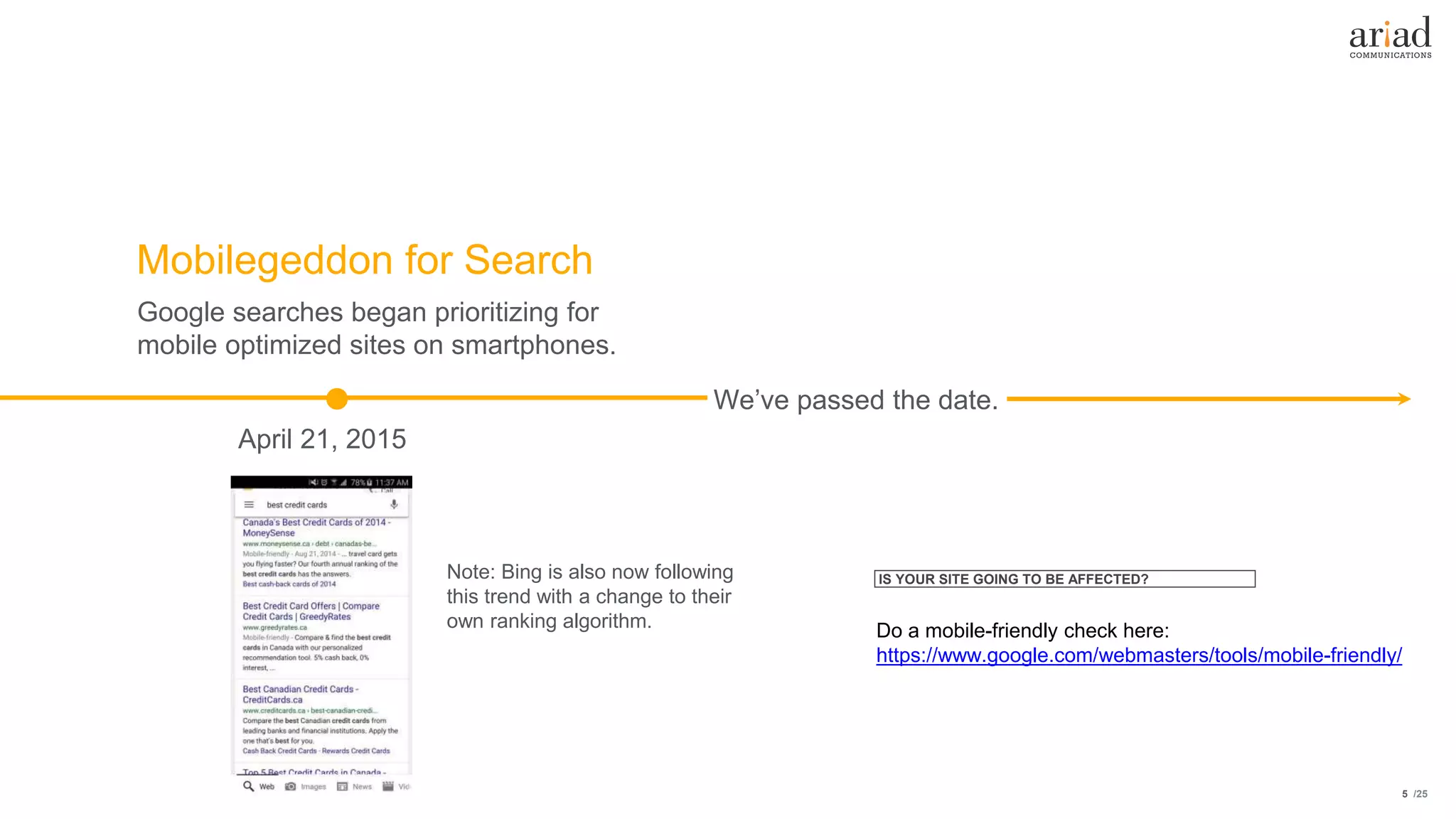 /255
Google searches began prioritizing for
mobile optimized sites on smartphones.
We’ve passed the date.
April 21, 2015
Mobilegeddon for Search
Do a mobile-friendly check here:
https://www.google.com/webmasters/tools/mobile-friendly/
Note: Bing is also now following
this trend with a change to their
own ranking algorithm.
IS YOUR SITE GOING TO BE AFFECTED?
 