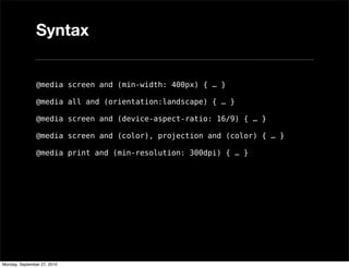 Syntax


               @media screen and (min-width: 400px) { … }

               @media all and (orientation:landscape) { … }

               @media screen and (device-aspect-ratio: 16/9) { … }

               @media screen and (color), projection and (color) { … }

               @media print and (min-resolution: 300dpi) { … }




Monday, September 27, 2010
 
