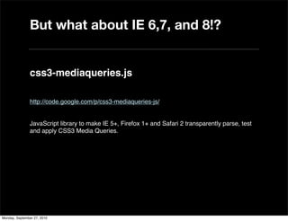 But what about IE 6,7, and 8!?


               css3-mediaqueries.js

               http://code.google.com/p/css3-mediaqueries-js/


               JavaScript library to make IE 5+, Firefox 1+ and Safari 2 transparently parse, test
               and apply CSS3 Media Queries.




Monday, September 27, 2010
 