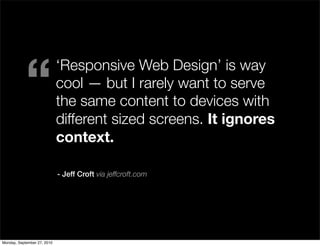 “
                             ‘Responsive Web Design’ is way
                             cool — but I rarely want to serve
                             the same content to devices with
                             different sized screens. It ignores
                             context.

                             - Jeff Croft via jeffcroft.com




Monday, September 27, 2010
 