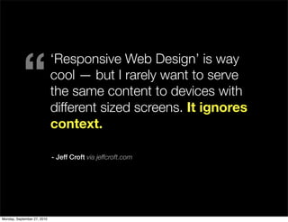“
                             ‘Responsive Web Design’ is way
                             cool — but I rarely want to serve
                             the same content to devices with
                             different sized screens. It ignores
                             context.

                             - Jeff Croft via jeffcroft.com




Monday, September 27, 2010
 