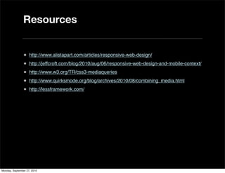 Resources


               • http://www.alistapart.com/articles/responsive-web-design/
               • http://jeffcroft.com/blog/2010/aug/06/responsive-web-design-and-mobile-context/
               • http://www.w3.org/TR/css3-mediaqueries
               • http://www.quirksmode.org/blog/archives/2010/08/combining_media.html
               • http://lessframework.com/




Monday, September 27, 2010
 