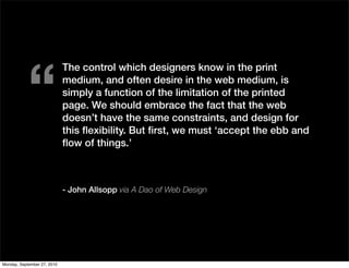 “
                             The control which designers know in the print
                             medium, and often desire in the web medium, is
                             simply a function of the limitation of the printed
                             page. We should embrace the fact that the web
                             doesn’t have the same constraints, and design for
                             this ﬂexibility. But ﬁrst, we must ‘accept the ebb and
                             ﬂow of things.’



                             - John Allsopp via A Dao of Web Design




Monday, September 27, 2010
 