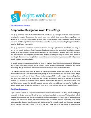 Web Development Company
Responsive Design for Word Press Blogs
Designing response is the buzzword in the web area but if you thought that only websites can be
sensitive, think again! Bloggers are also ardent when making their blogs look and work equally well on
all platforms, including iPads, iPhones , smart phones, mobile devices , other handhelds , and all desktop
browsers . And having a Word Press theme that can make responsiveness to a blog has proven to be a
boon for the blogger community.
Designing response is considered as the most favored of Google optimization of websites and blogs to
be seen on mobile platforms. Firstly because, Google can discover the contents of a website responds
with greater ease and secondly because these sites use a single URL for desktop and mobile platforms
that make it easier for Google to index the sites. Another advantage of using this Word Press theme on
your blog is that makes your blog look more consistent across all platforms, compared with independent
mobile versions or mobile plugins.
As people are extremely using smart phones to surf the World Wide Web, through answer is definitely a
good idea to do a blog ready for mobile viewers. Listed below are 3 fantastic themes for your Word
Press blogs. Weigh the options and choose the one that suits your requirements the most.
Teacher Blog Word Press Theme: As the name implies, the Teacher Blog is the master of all the Word
Press themes answer. It is a matter of carefully designed RichWP minimum that is suitable for the design
of personal and professional blogs. It has a modern design which includes images bold and large font
that gives the contents of an advantage over others. Blog Master also has a number of attractive
features including sticky navigation menu, optional feature messages section, navigation buttons fade,
useful templates, support for Word Press post formats, options to add your own logo for the blog and
several widget areas throughout the theme. This premium WP theme is available at a price of $ 69.95.
Word Press development
Topic Genesis: Genesis is a superior creation Studio Press WP stands out as fast, flexible and highly
secures it. Its design is compatible with phones and is optimized with a number of features that make it
easy for you to manage and customize your blog. Some advantages are incorporated in Genesis custom
widgets, mix and match design options particular pages, automatic updates for frames, large theme
options panel and more. Search engine optimization and efficient coding back-end Genesis ensure your
blog and enjoy the content better rankings in the major search engines. Moreover, to ensure a safe
 