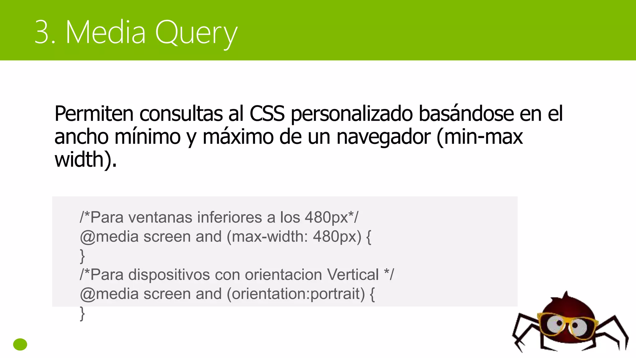 Permiten consultas al CSS personalizado basándose en el
ancho mínimo y máximo de un navegador (min-max
width).
/*Para ventanas inferiores a los 480px*/
@media screen and (max-width: 480px) {
}
/*Para dispositivos con orientacion Vertical */
@media screen and (orientation:portrait) {
}
 