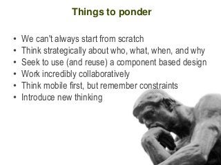 Things to ponder

•   We can't always start from scratch
•   Think strategically about who, what, when, and why
•   Seek to use (and reuse) a component based design
•   Work incredibly collaboratively
•   Think mobile first, but remember constraints
•   Introduce new thinking
 