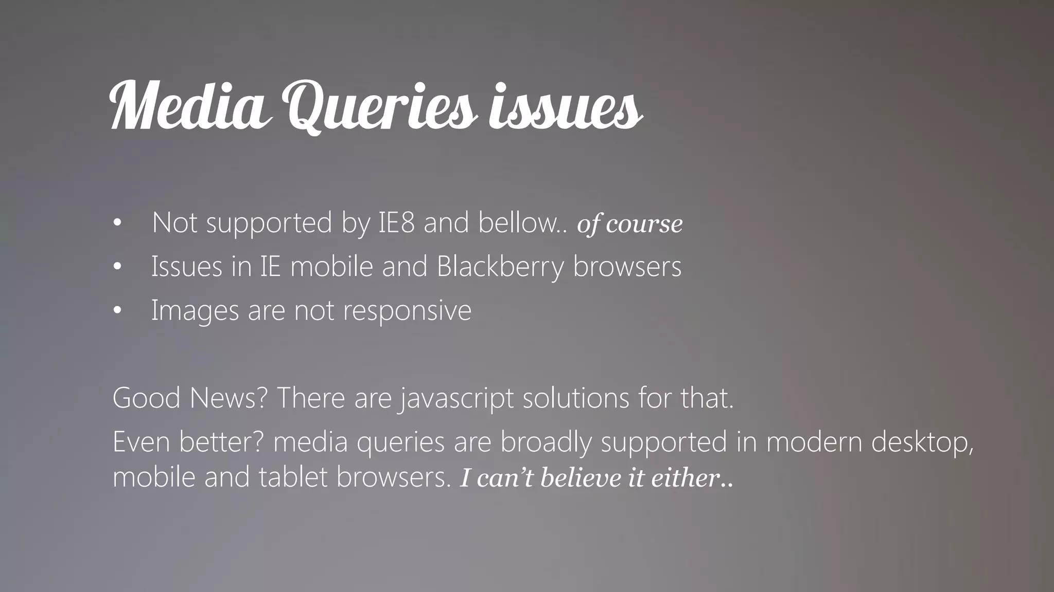 • Not supported by IE8 and bellow.. of course
• Issues in IE mobile and Blackberry browsers
• Images are not responsive

Good News? There are javascript solutions for that.
Even better? media queries are broadly supported in modern desktop,
mobile and tablet browsers. I can’t believe it either..
 