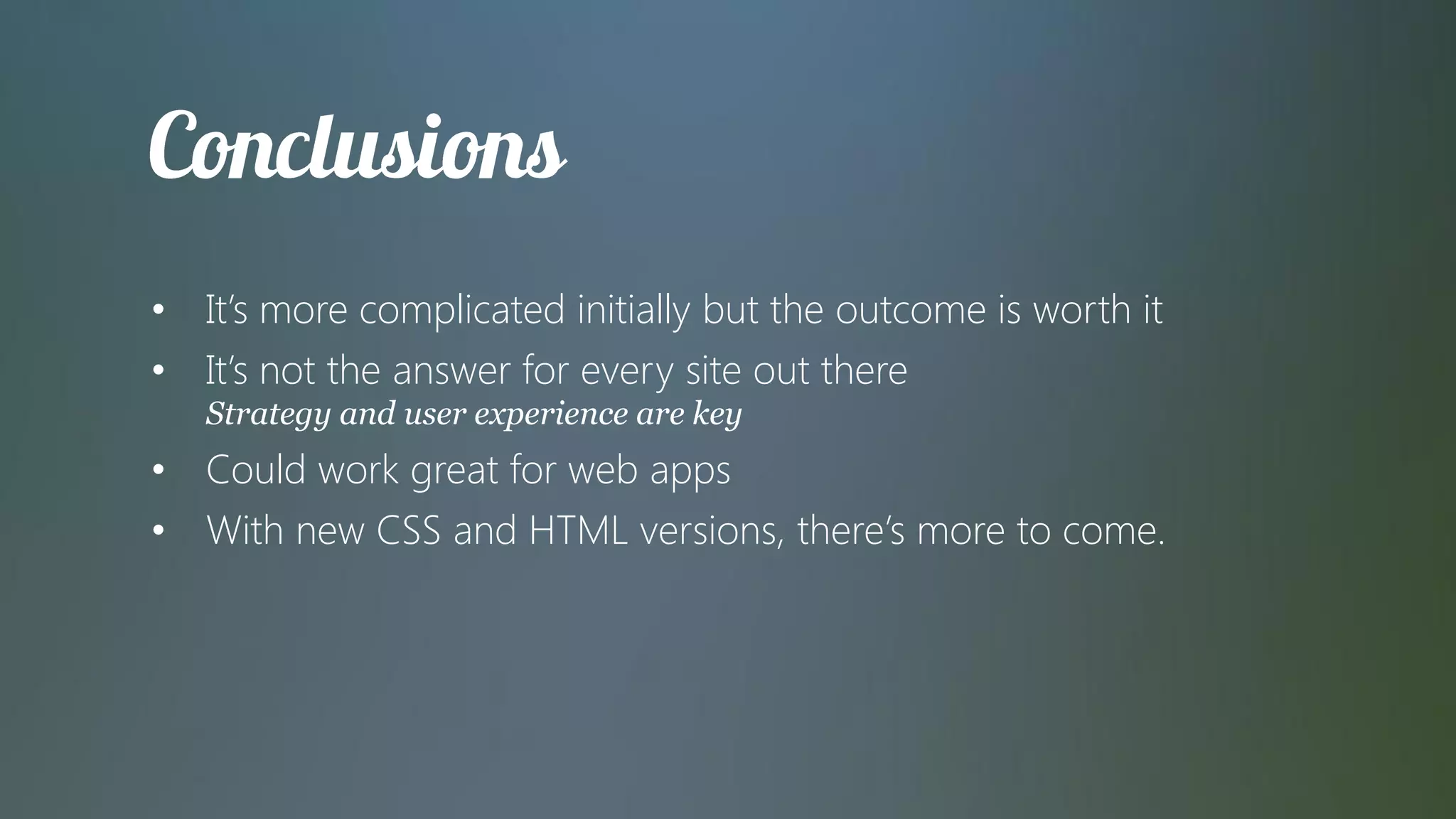 • It’s more complicated initially but the outcome is worth it
• It’s not the answer for every site out there
   Strategy and user experience are key
• Could work great for web apps
• With new CSS and HTML versions, there’s more to come.
 
