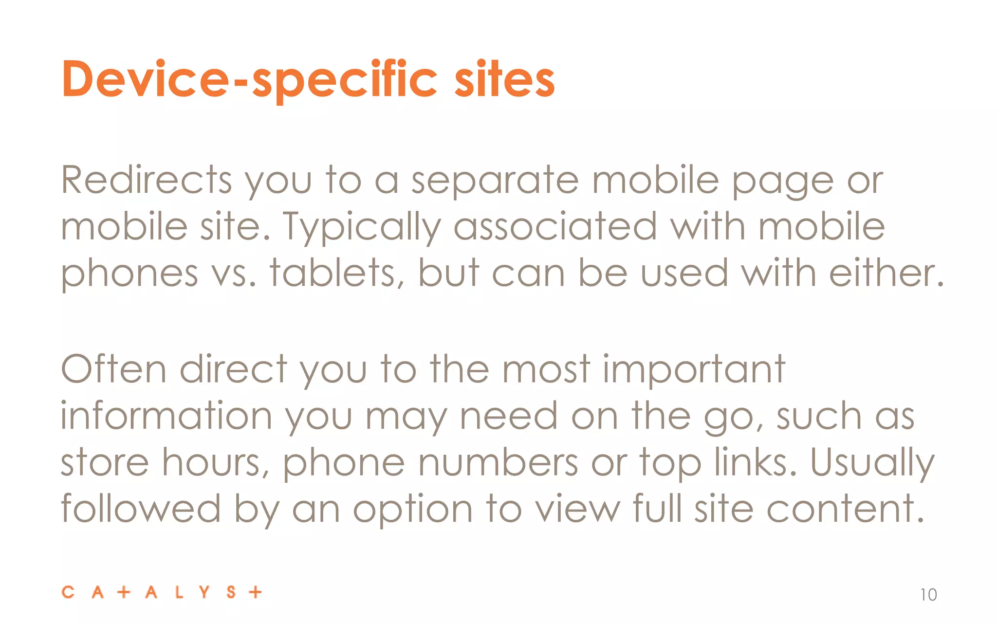 Device-specific sites
10
Redirects you to a separate mobile page or
mobile site. Typically associated with mobile
phones vs. tablets, but can be used with either.
Often direct you to the most important
information you may need on the go, such as
store hours, phone numbers or top links. Usually
followed by an option to view full site content.
 