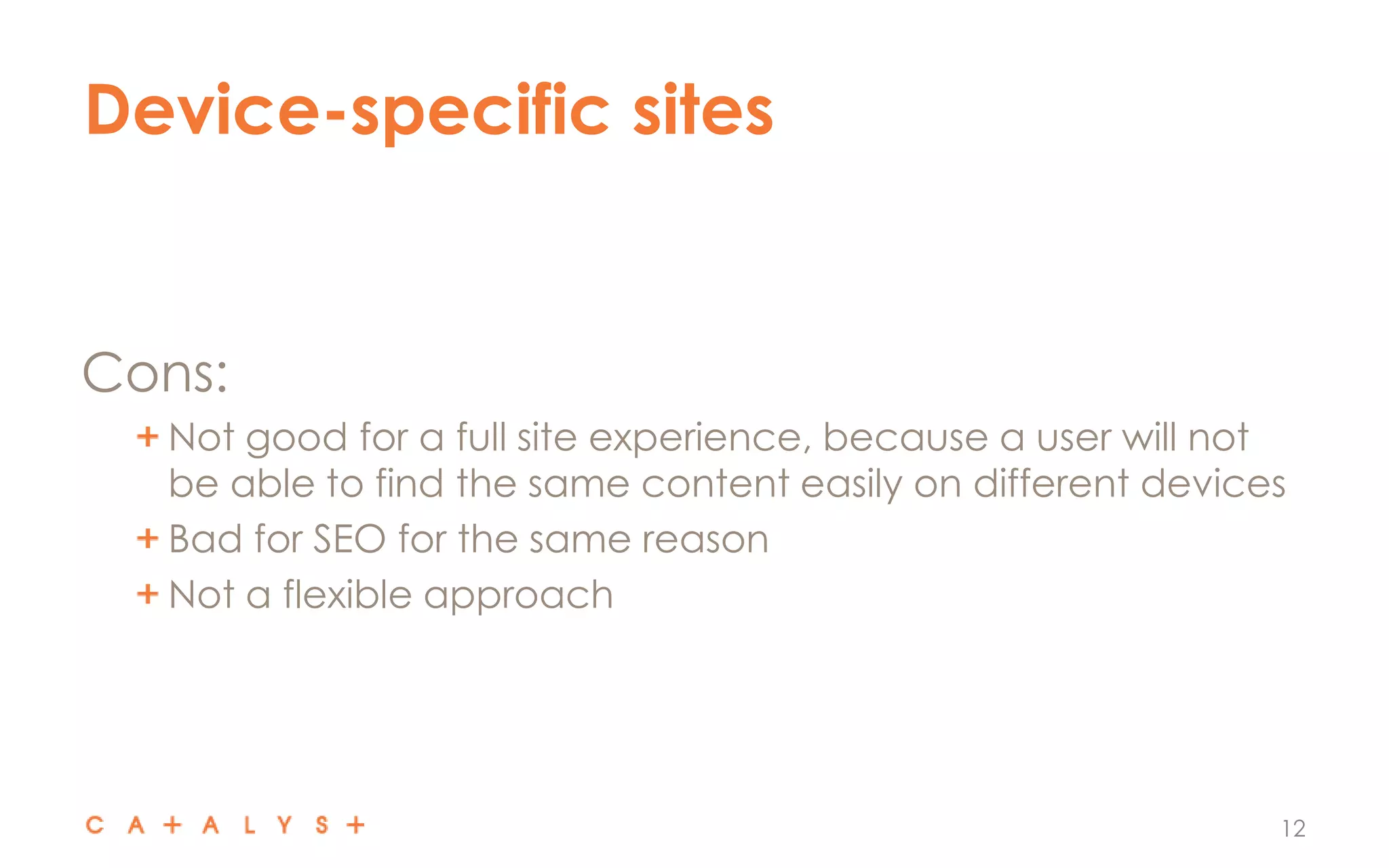Device-specific sites
12
Cons:
Not good for a full site experience, because a user will not
be able to find the same content easily on different devices
Bad for SEO for the same reason
Not a flexible approach
 