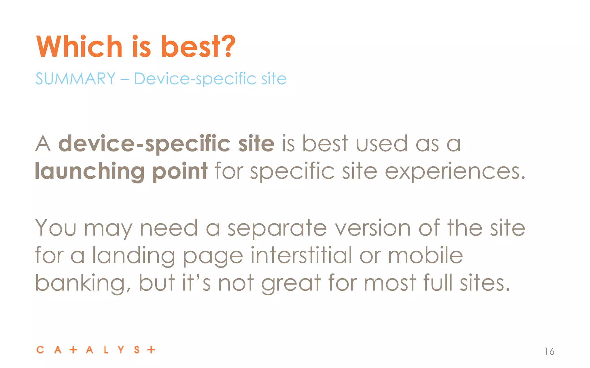 Which is best?
16
A device-specific site is best used as a
launching point for specific site experiences.
You may need a separate version of the site
for a landing page interstitial or mobile
banking, but it’s not great for most full sites.
SUMMARY – Device-specific site
 