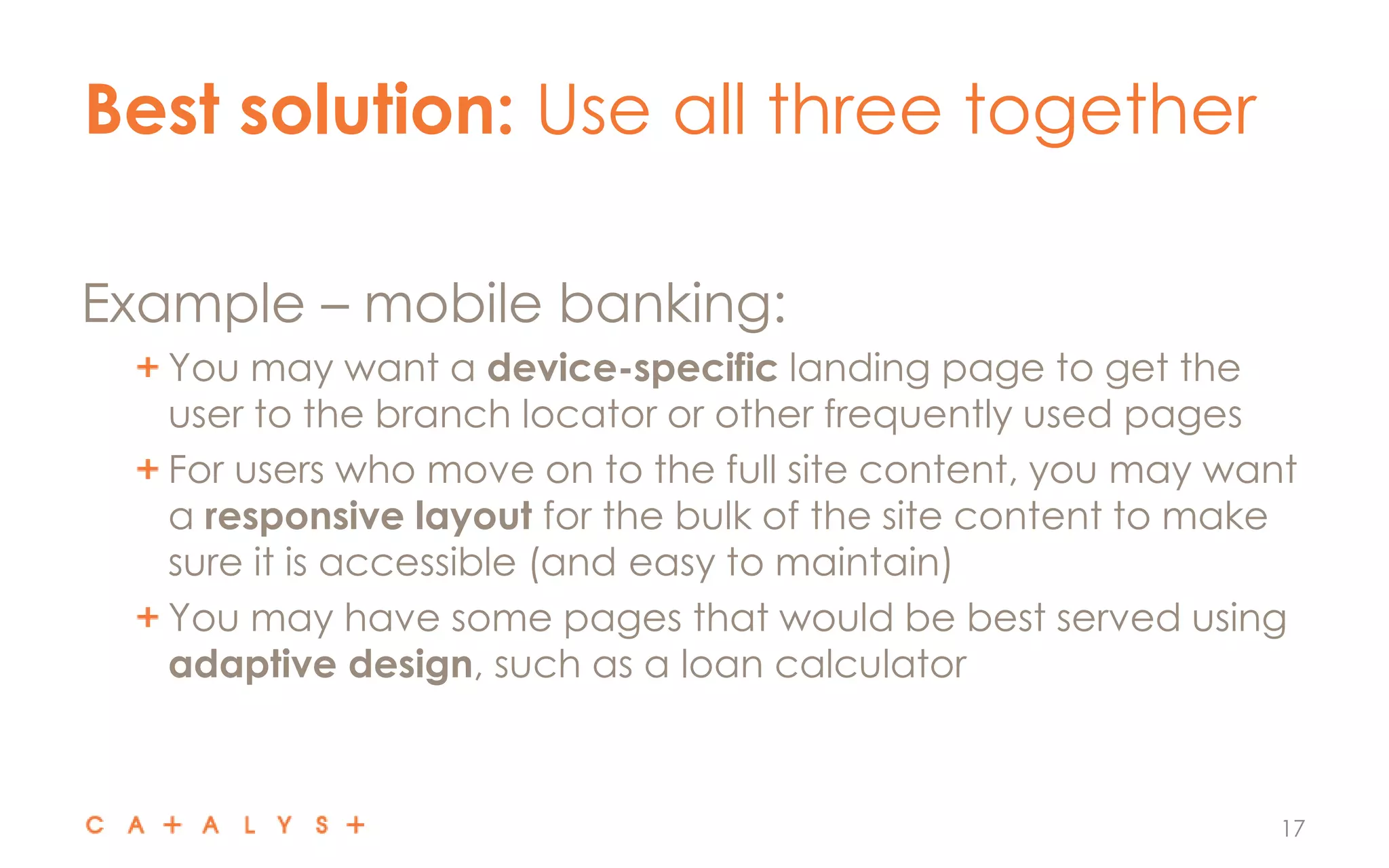 Best solution: Use all three together
17
Example – mobile banking:
You may want a device-specific landing page to get the
user to the branch locator or other frequently used pages
For users who move on to the full site content, you may want
a responsive layout for the bulk of the site content to make
sure it is accessible (and easy to maintain)
You may have some pages that would be best served using
adaptive design, such as a loan calculator
 