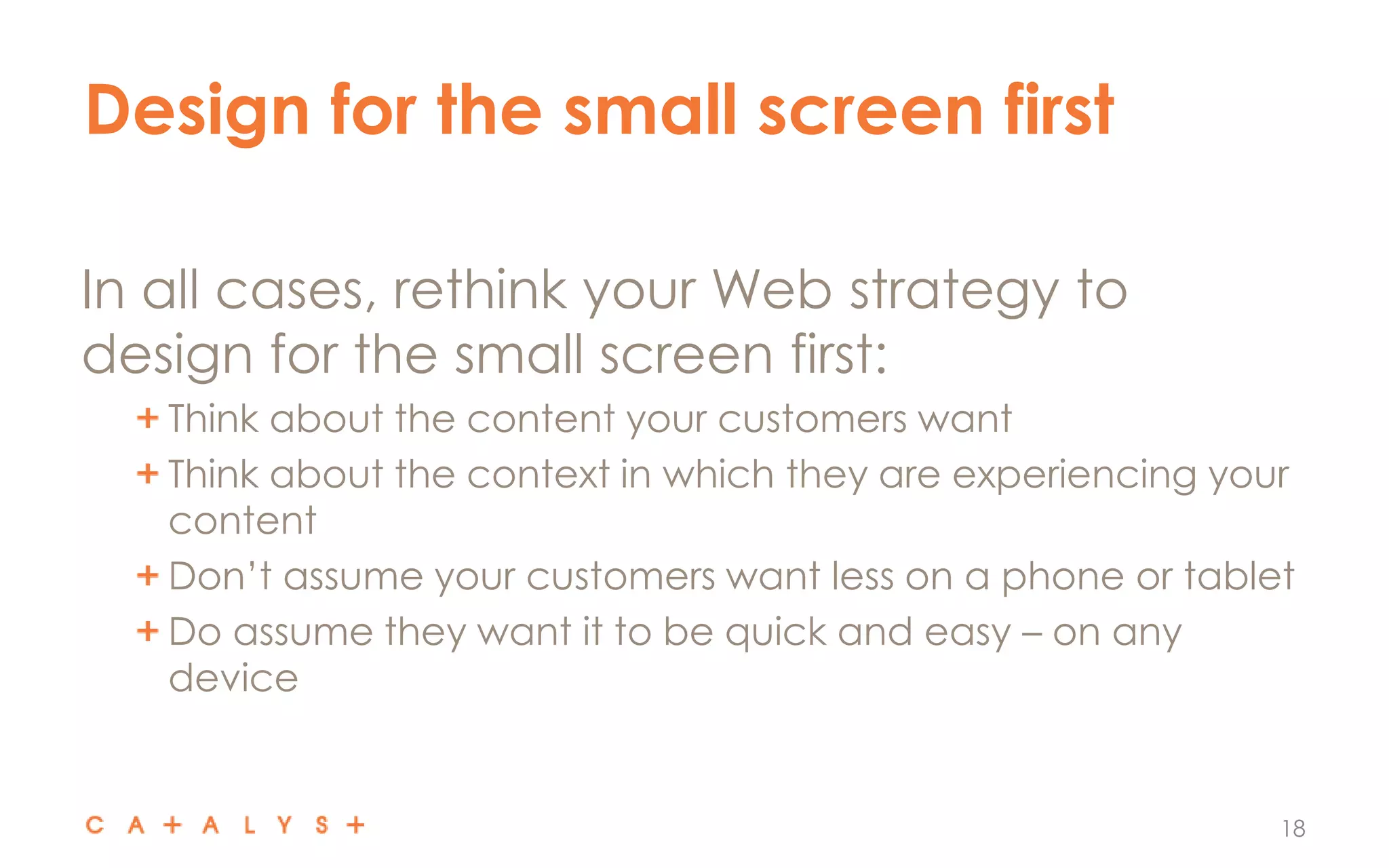 Design for the small screen first
18
In all cases, rethink your Web strategy to
design for the small screen first:
Think about the content your customers want
Think about the context in which they are experiencing your
content
Don’t assume your customers want less on a phone or tablet
Do assume they want it to be quick and easy – on any
device
 
