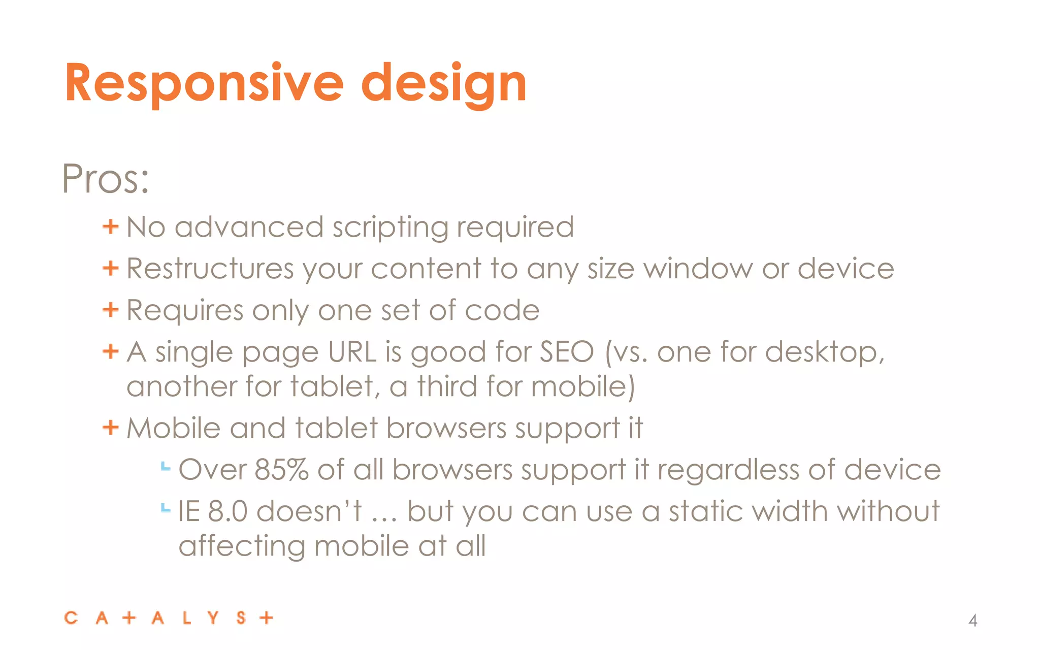 Responsive design
4
Pros:
No advanced scripting required
Restructures your content to any size window or device
Requires only one set of code
A single page URL is good for SEO (vs. one for desktop,
another for tablet, a third for mobile)
Mobile and tablet browsers support it
Over 85% of all browsers support it regardless of device
IE 8.0 doesn’t … but you can use a static width without
affecting mobile at all
 