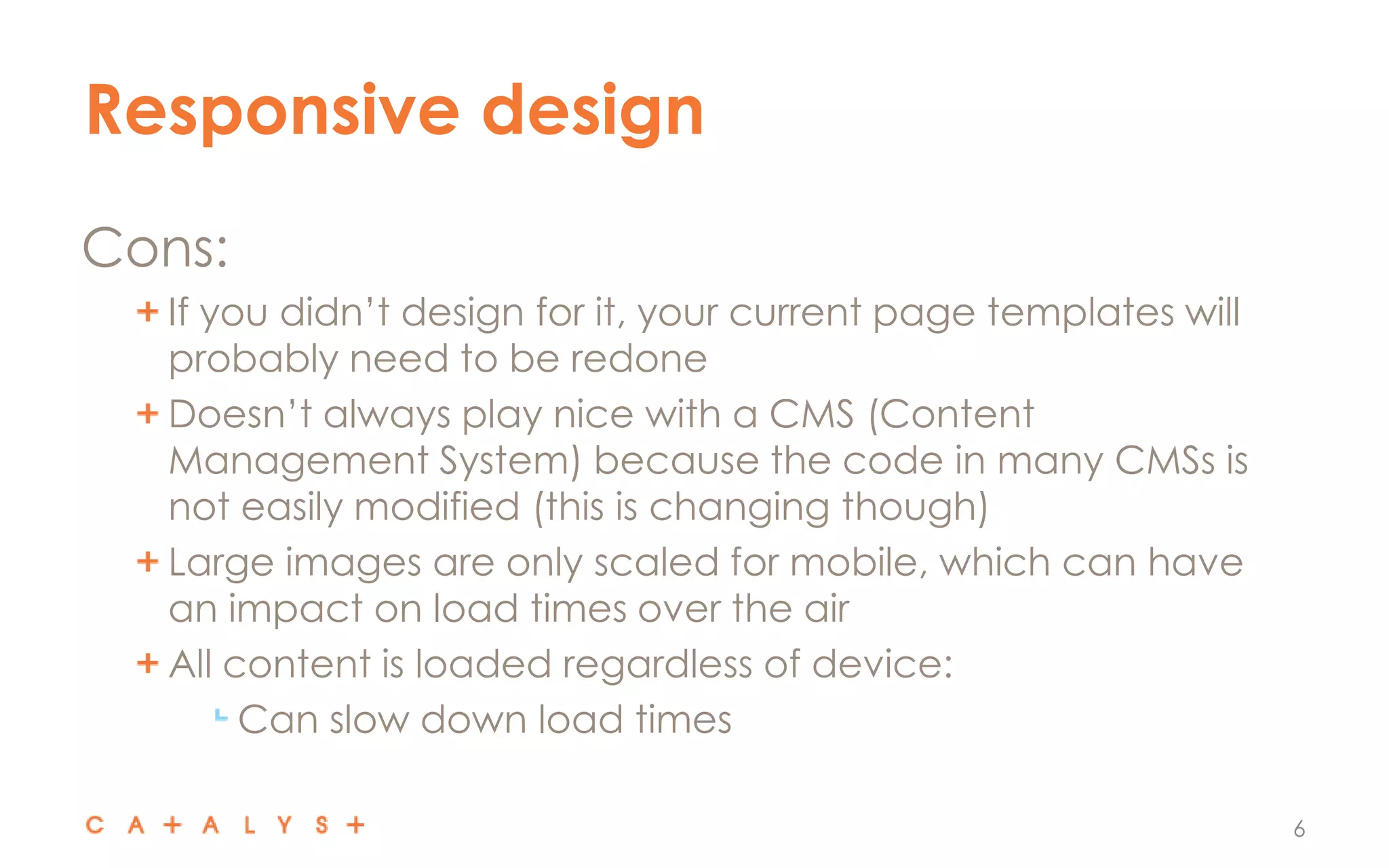Responsive design
6
Cons:
If you didn’t design for it, your current page templates will
probably need to be redone
Doesn’t always play nice with a CMS (Content
Management System) because the code in many CMSs is
not easily modified (this is changing though)
Large images are only scaled for mobile, which can have
an impact on load times over the air
All content is loaded regardless of device:
Can slow down load times
 