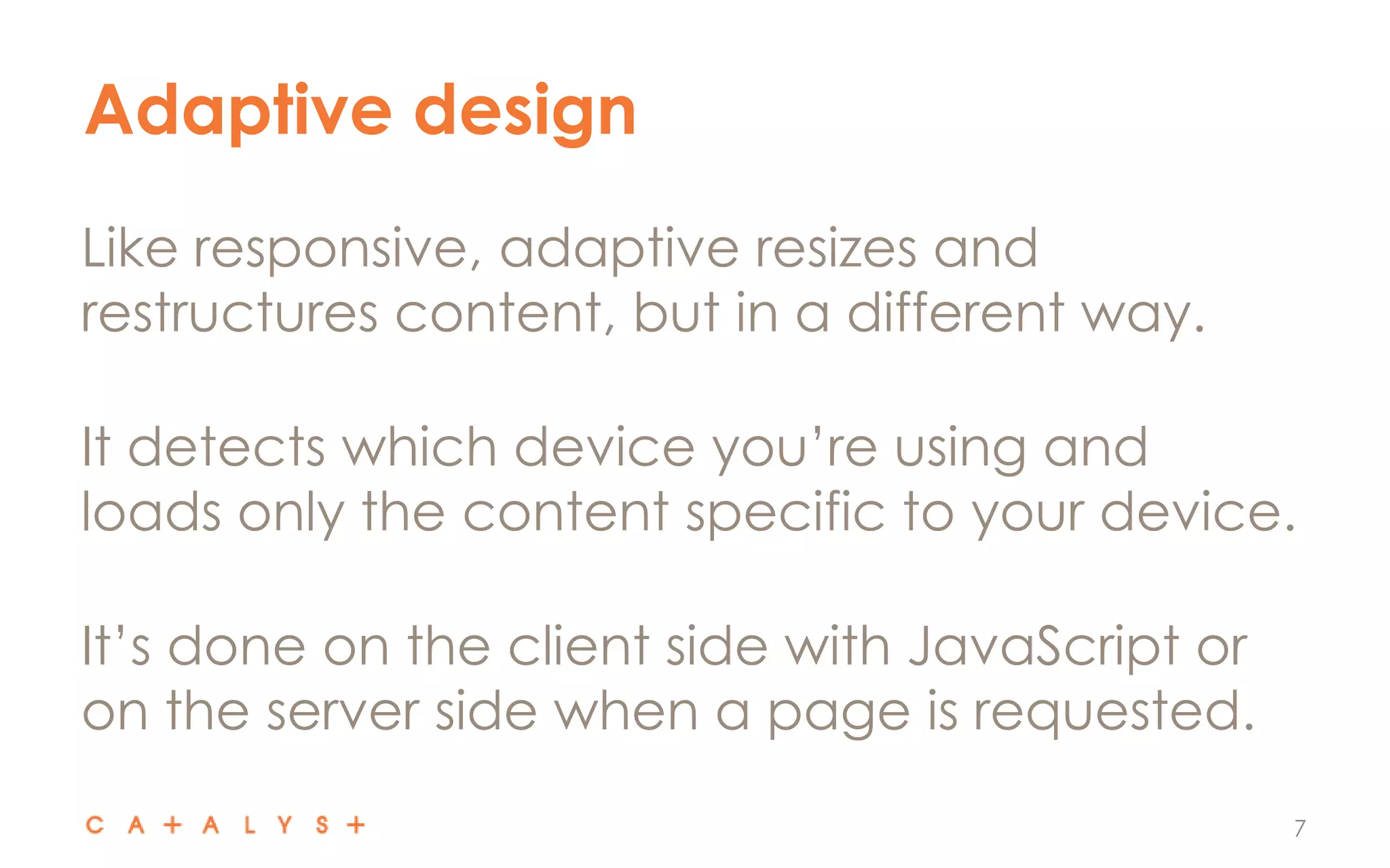 Adaptive design
7
Like responsive, adaptive resizes and
restructures content, but in a different way.
It detects which device you’re using and
loads only the content specific to your device.
It’s done on the client side with JavaScript or
on the server side when a page is requested.
 