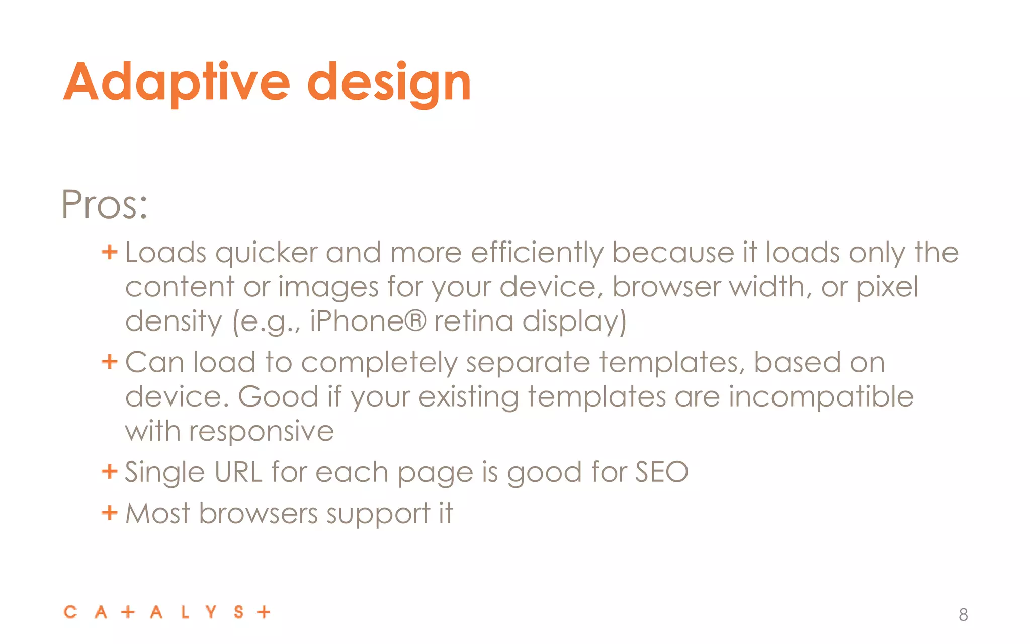 Adaptive design
8
Pros:
Loads quicker and more efficiently because it loads only the
content or images for your device, browser width, or pixel
density (e.g., iPhone® retina display)
Can load to completely separate templates, based on
device. Good if your existing templates are incompatible
with responsive
Single URL for each page is good for SEO
Most browsers support it
 